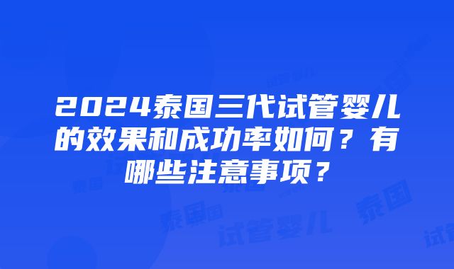 2024泰国三代试管婴儿的效果和成功率如何？有哪些注意事项？