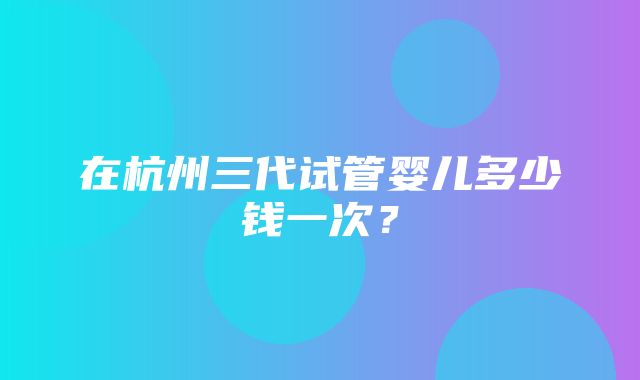 在杭州三代试管婴儿多少钱一次？