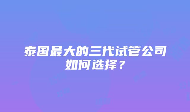 泰国最大的三代试管公司如何选择？