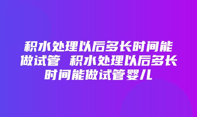 积水处理以后多长时间能做试管 积水处理以后多长时间能做试管婴儿