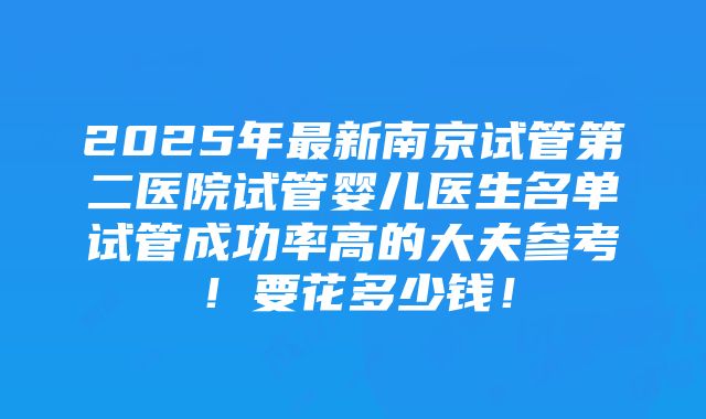 2025年最新南京试管第二医院试管婴儿医生名单试管成功率高的大夫参考！要花多少钱！