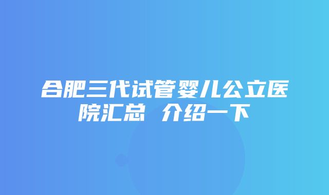 合肥三代试管婴儿公立医院汇总 介绍一下