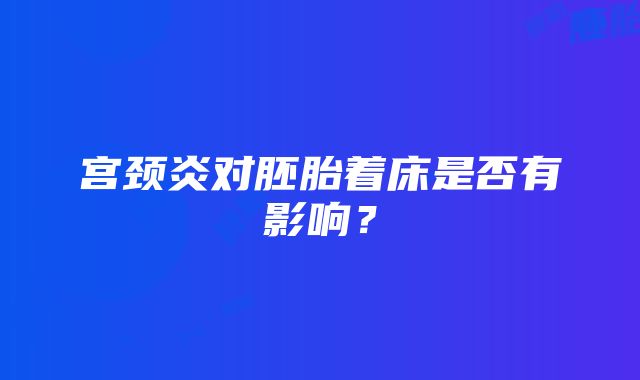 宫颈炎对胚胎着床是否有影响？