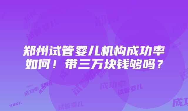 郑州试管婴儿机构成功率如何！带三万块钱够吗？