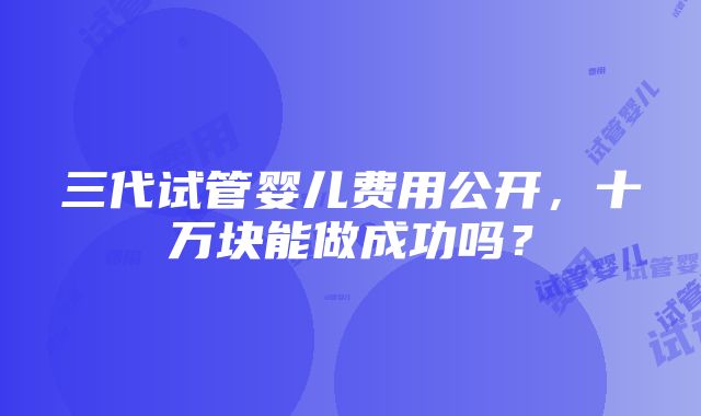 三代试管婴儿费用公开，十万块能做成功吗？