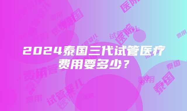 2024泰国三代试管医疗费用要多少？