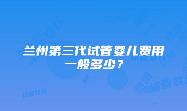 兰州第三代试管婴儿费用一般多少？