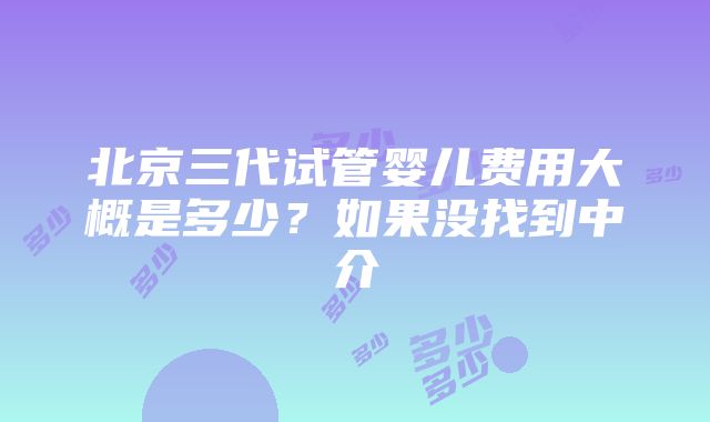 北京三代试管婴儿费用大概是多少？如果没找到中介