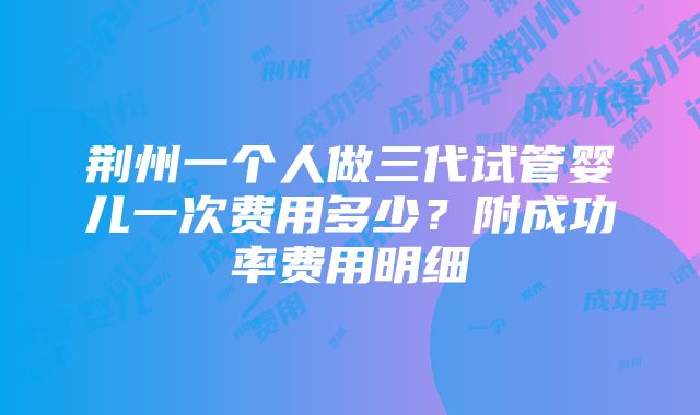 荆州一个人做三代试管婴儿一次费用多少？附成功率费用明细