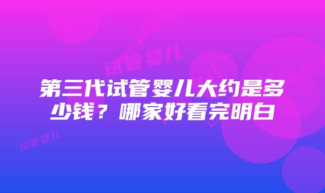 第三代试管婴儿大约是多少钱？哪家好看完明白