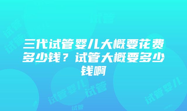 三代试管婴儿大概要花费多少钱？试管大概要多少钱啊