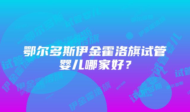 鄂尔多斯伊金霍洛旗试管婴儿哪家好？