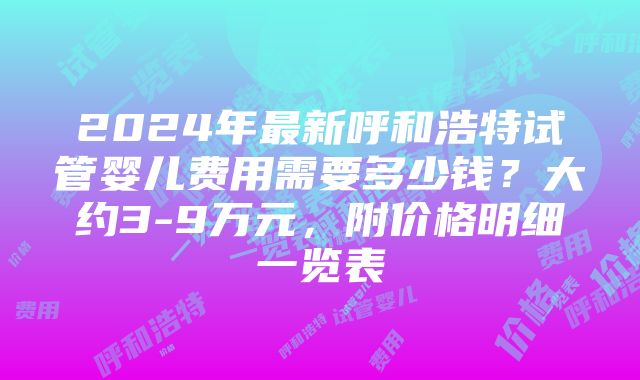 2024年最新呼和浩特试管婴儿费用需要多少钱？大约3-9万元，附价格明细一览表