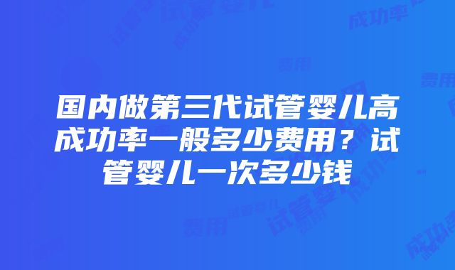 国内做第三代试管婴儿高成功率一般多少费用？试管婴儿一次多少钱