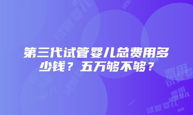 第三代试管婴儿总费用多少钱？五万够不够？