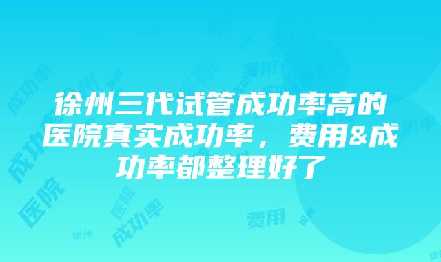 徐州三代试管成功率高的医院真实成功率，费用&成功率都整理好了