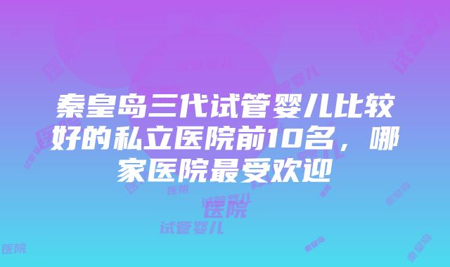 秦皇岛三代试管婴儿比较好的私立医院前10名，哪家医院最受欢迎