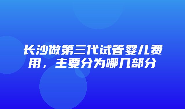 长沙做第三代试管婴儿费用，主要分为哪几部分