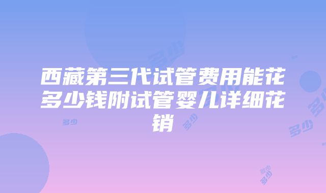 西藏第三代试管费用能花多少钱附试管婴儿详细花销