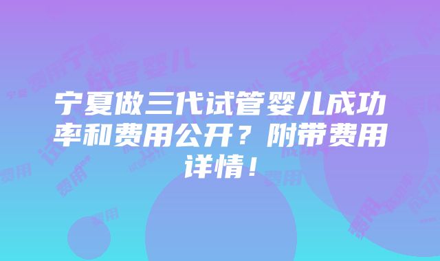 宁夏做三代试管婴儿成功率和费用公开？附带费用详情！