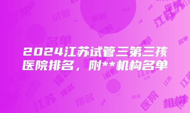 2024江苏试管三第三孩医院排名，附**机构名单