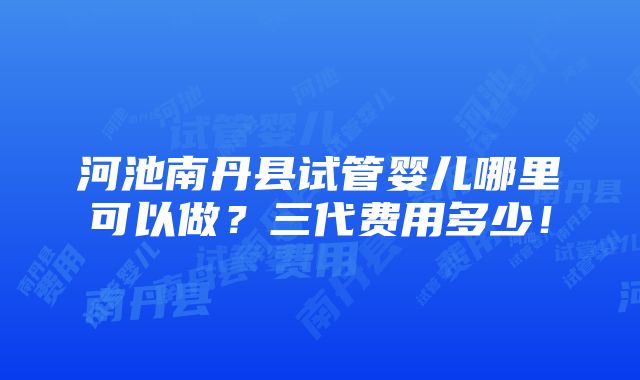 河池南丹县试管婴儿哪里可以做？三代费用多少！