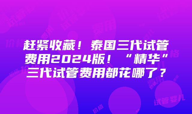 赶紧收藏！泰国三代试管费用2024版！“精华”三代试管费用都花哪了？