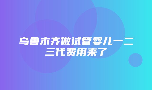 乌鲁木齐做试管婴儿一二三代费用来了