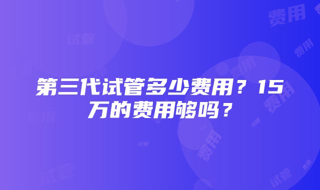 第三代试管多少费用？15万的费用够吗？