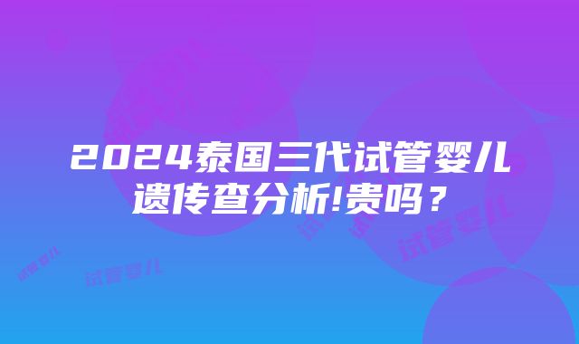 2024泰国三代试管婴儿遗传查分析!贵吗？