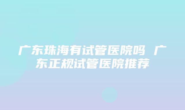 广东珠海有试管医院吗 广东正规试管医院推荐