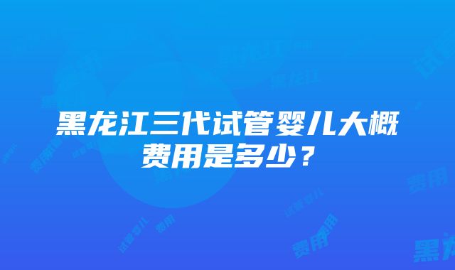 黑龙江三代试管婴儿大概费用是多少？