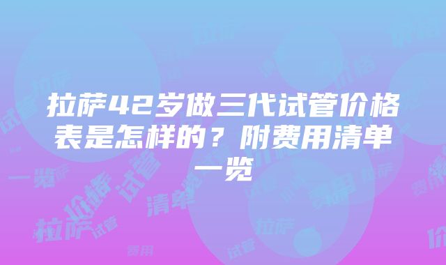 拉萨42岁做三代试管价格表是怎样的？附费用清单一览