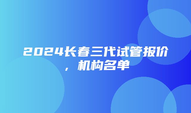 2024长春三代试管报价，机构名单