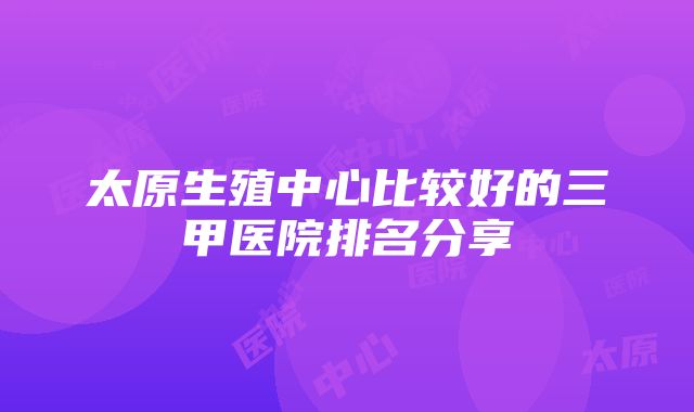 太原生殖中心比较好的三甲医院排名分享