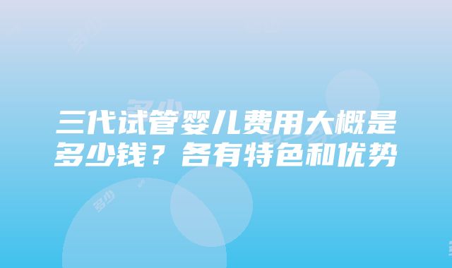 三代试管婴儿费用大概是多少钱？各有特色和优势