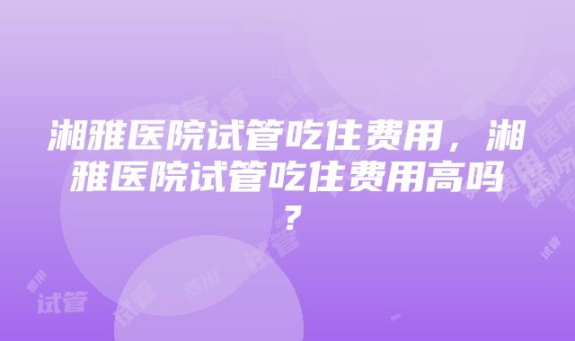 湘雅医院试管吃住费用，湘雅医院试管吃住费用高吗？