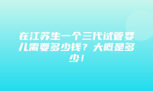 在江苏生一个三代试管婴儿需要多少钱？大概是多少！