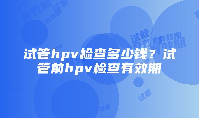 试管hpv检查多少钱？试管前hpv检查有效期