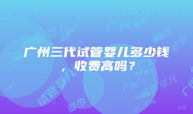 广州三代试管婴儿多少钱，收费高吗？