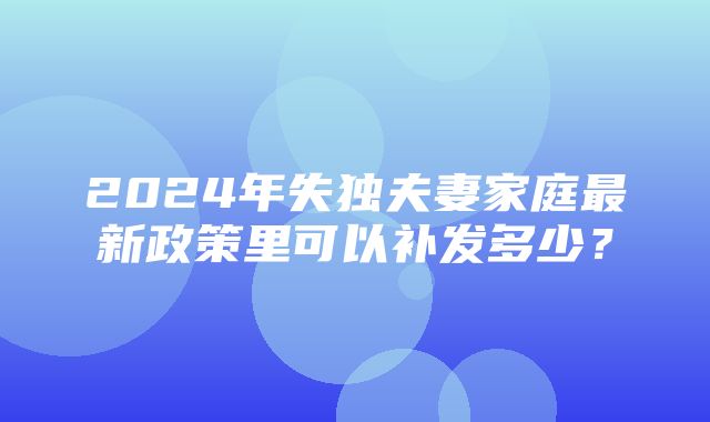 2024年失独夫妻家庭最新政策里可以补发多少？