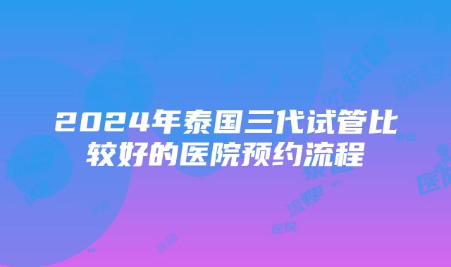 2024年泰国三代试管比较好的医院预约流程