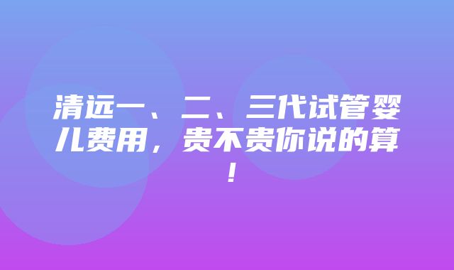 清远一、二、三代试管婴儿费用，贵不贵你说的算！