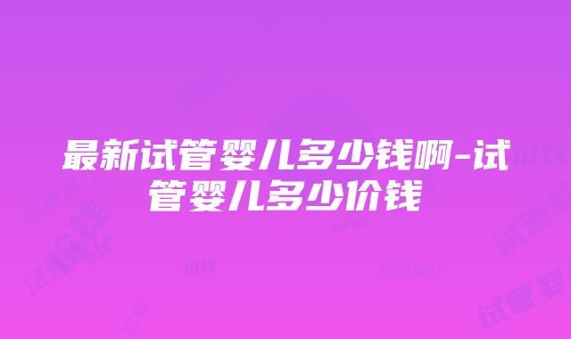 最新试管婴儿多少钱啊-试管婴儿多少价钱