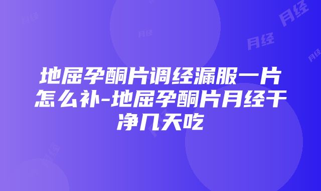 地屈孕酮片调经漏服一片怎么补-地屈孕酮片月经干净几天吃