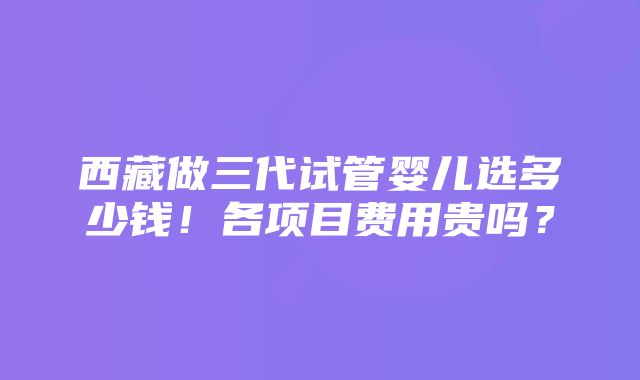 西藏做三代试管婴儿选多少钱！各项目费用贵吗？