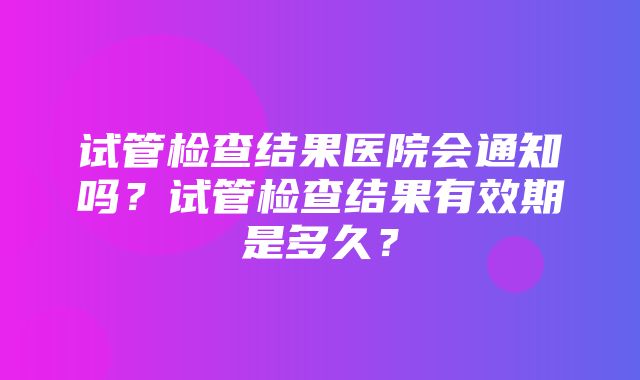 试管检查结果医院会通知吗？试管检查结果有效期是多久？