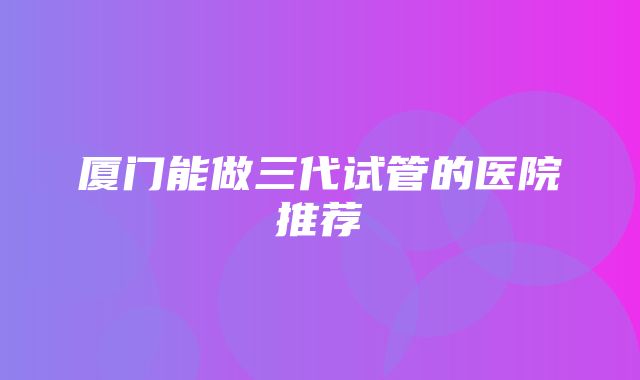 厦门能做三代试管的医院推荐