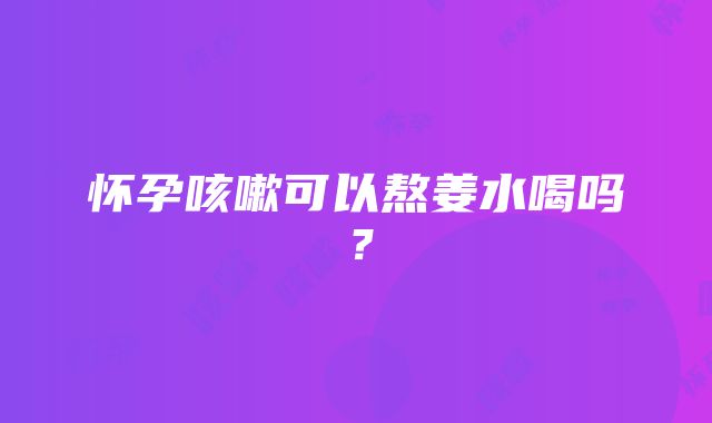 怀孕咳嗽可以熬姜水喝吗？