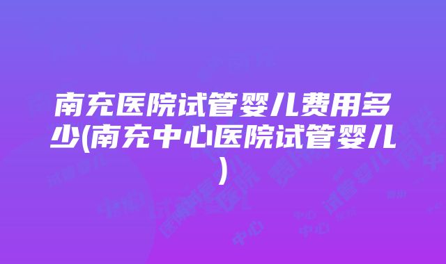 南充医院试管婴儿费用多少(南充中心医院试管婴儿)